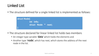 Linked List
• The structure defined for a single linked list is implemented as follows:
• The structure declared for linear linked list holds two members
• An integer type variable ‘data’ which holds the elements and
• Another type ‘node’, which has next, which stores the address of the next
node in the list.
struct Node{
int info;
struct Node * next;
}
Ashim Lamichhane 5
 