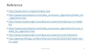 Reference
• http://www.learn-c.org/en/Linked_lists
• http://www.tutorialspoint.com/data_structures_algorithms/linked_list
_algorithms.htm
• http://www.studytonight.com/data-structures/introduction-to-linked-
list
• http://www.tutorialspoint.com/data_structures_algorithms/circular_li
nked_list_algorithm.htm
• http://www.studytonight.com/data-structures/circular-linked-list
• http://geekswithblogs.net/MarkPearl/archive/2010/02/20/linked-lists-
in-c.aspx
Ashim Lamichhane 59
 