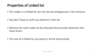 Properties of Linked list
• The nodes in a linked list are not stored contiguously in the memory
• You don’t have to shift any element in the list
• Memory for each node can be allocated dynamically whenever the
need arises.
• The size of a linked list can grow or shrink dynamically
Ashim Lamichhane 7
 