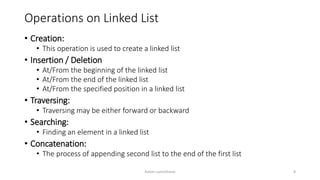 Operations on Linked List
• Creation:
• This operation is used to create a linked list
• Insertion / Deletion
• At/From the beginning of the linked list
• At/From the end of the linked list
• At/From the specified position in a linked list
• Traversing:
• Traversing may be either forward or backward
• Searching:
• Finding an element in a linked list
• Concatenation:
• The process of appending second list to the end of the first list
Ashim Lamichhane 8
 