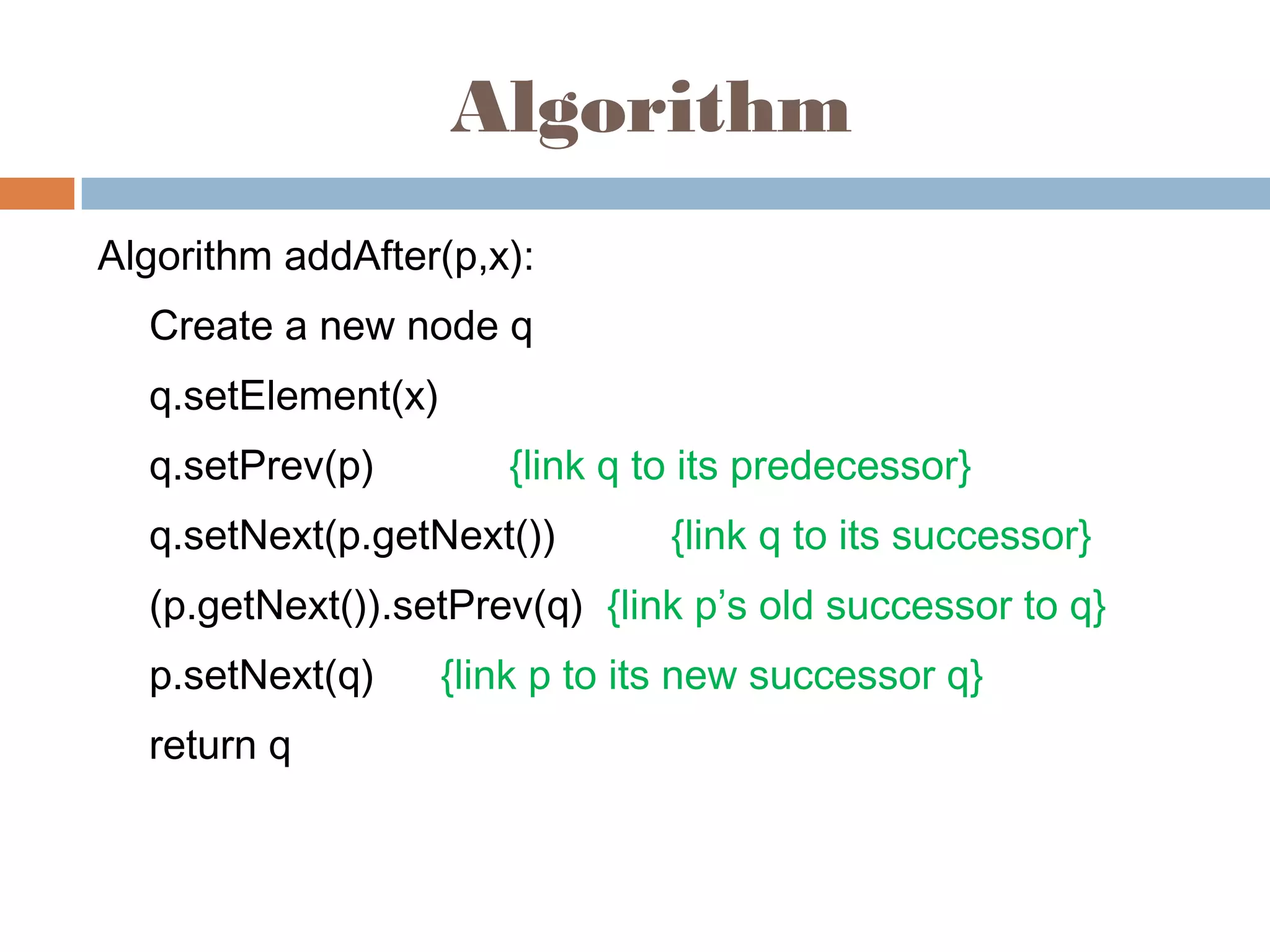 Algorithm
Algorithm addAfter(p,x):
Create a new node q
q.setElement(x)
q.setPrev(p) {link q to its predecessor}
q.setNext(p.getNext()) {link q to its successor}
(p.getNext()).setPrev(q) {link p’s old successor to q}
p.setNext(q) {link p to its new successor q}
return q
 