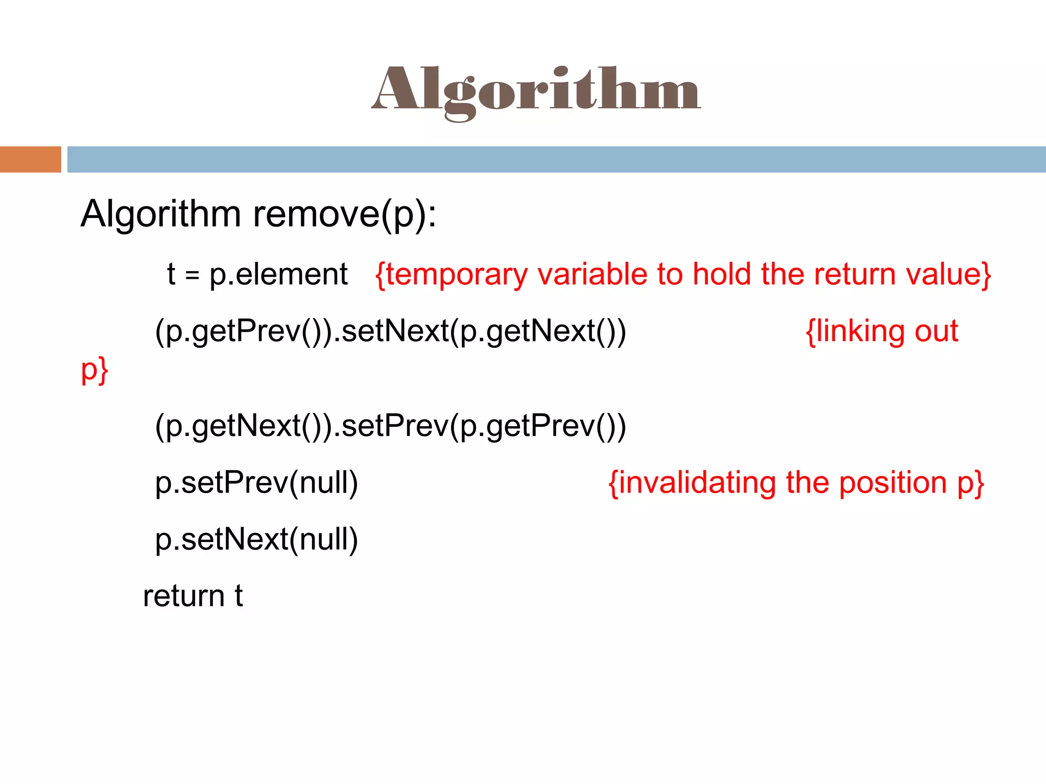 Algorithm
Algorithm remove(p):
t = p.element {temporary variable to hold the return value}
(p.getPrev()).setNext(p.getNext()) {linking out
p}
(p.getNext()).setPrev(p.getPrev())
p.setPrev(null) {invalidating the position p}
p.setNext(null)
return t
 