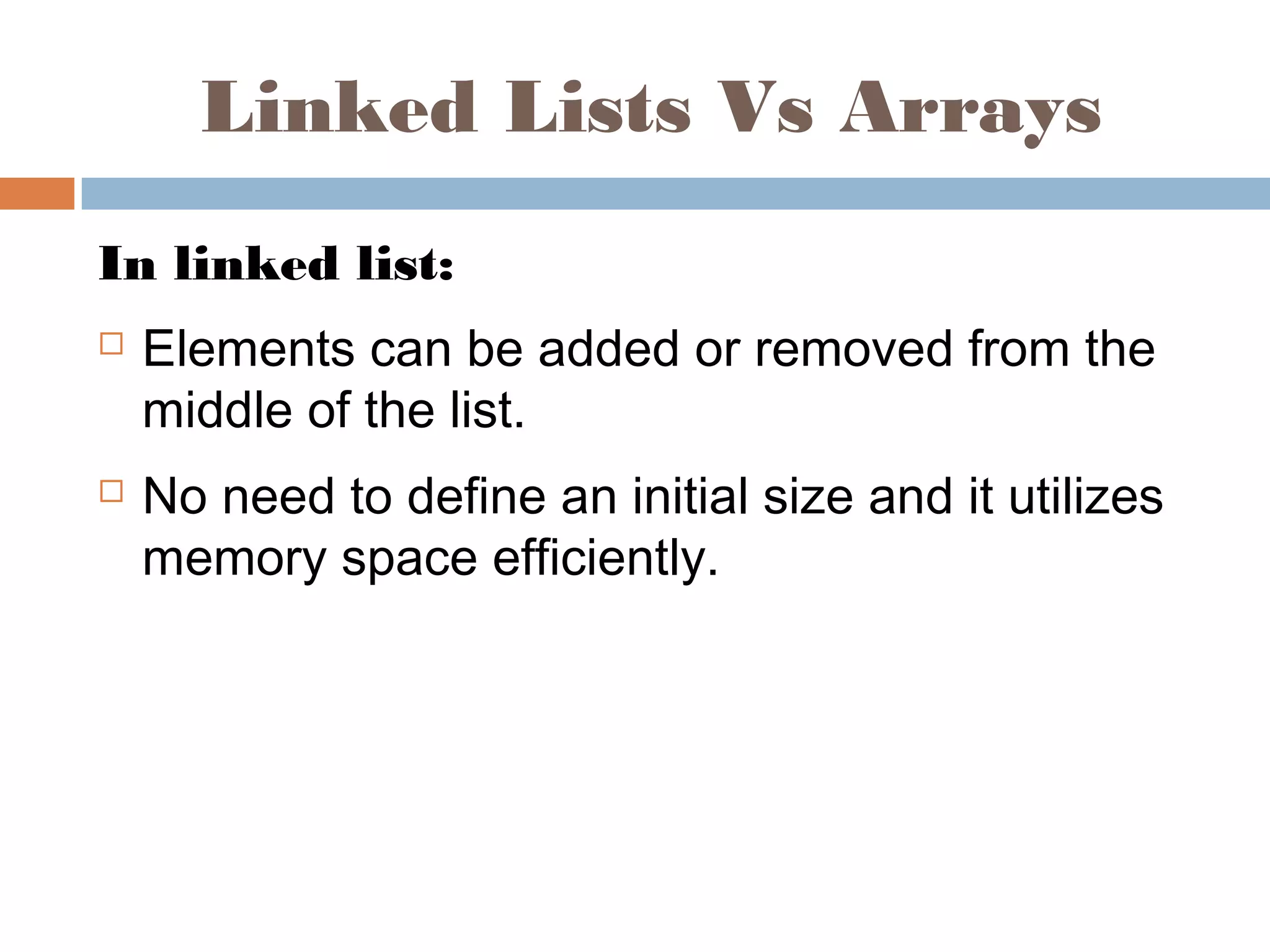 Linked Lists Vs Arrays
In linked list:
 Elements can be added or removed from the
middle of the list.
 No need to define an initial size and it utilizes
memory space efficiently.
 