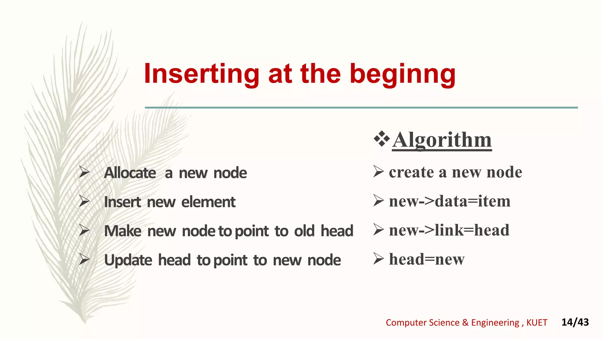Inserting at the beginng
 Allocate a new node
 Insert new element
 Make new nodetopoint to old head
 Update head topoint to new node
Algorithm
 create a new node
 new->data=item
 new->link=head
 head=new
Computer Science & Engineering , KUET 14/43
 