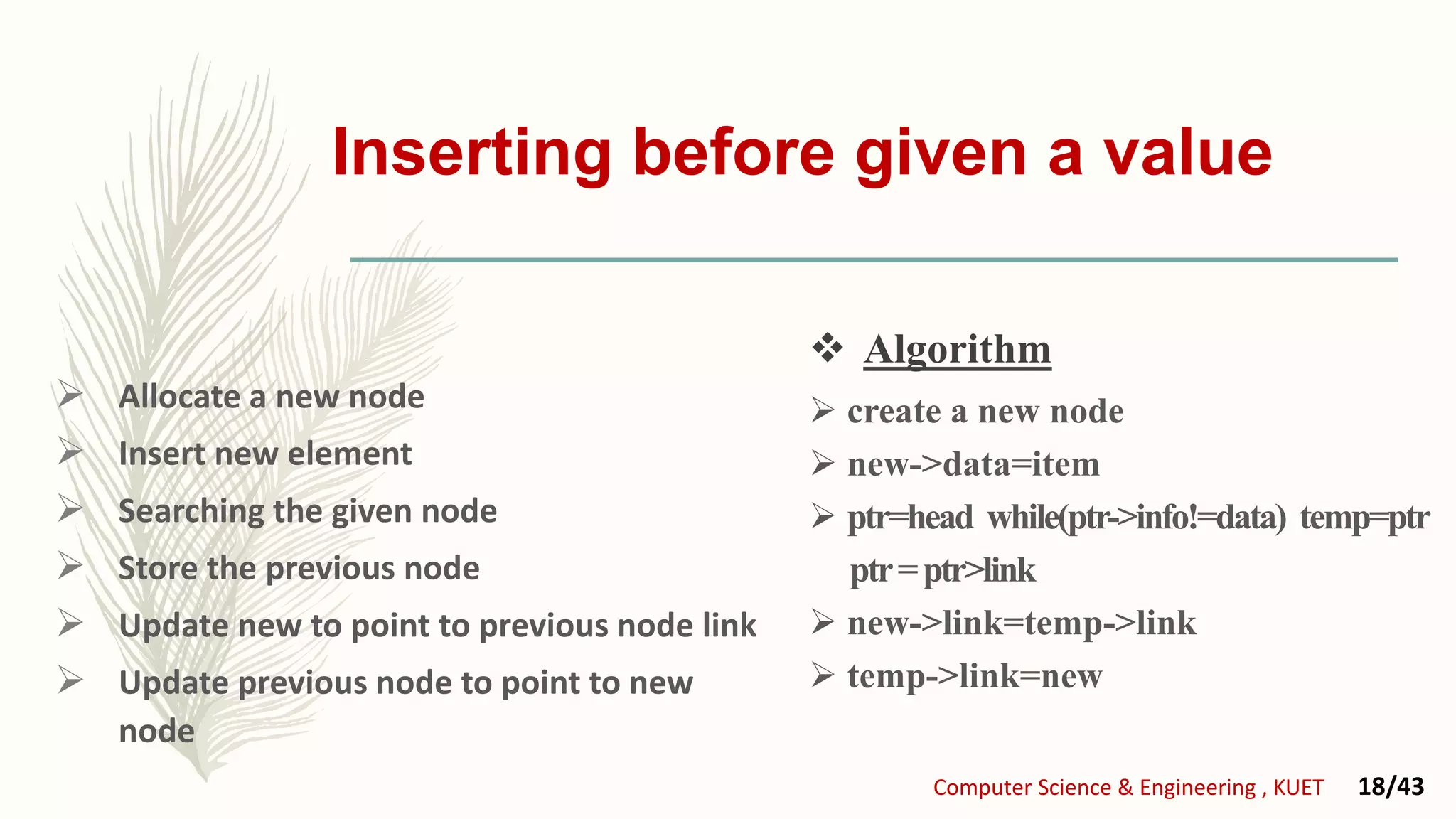 Inserting before given a value
 Allocate a new node
 Insert new element
 Searching the given node
 Store the previous node
 Update new to point to previous node link
 Update previous node to point to new
node
 create a new node
 new->data=item
 ptr=head while(ptr->info!=data) temp=ptr
ptr=ptr>link
 new->link=temp->link
 temp->link=new
Computer Science & Engineering , KUET 18/43
 Algorithm
 