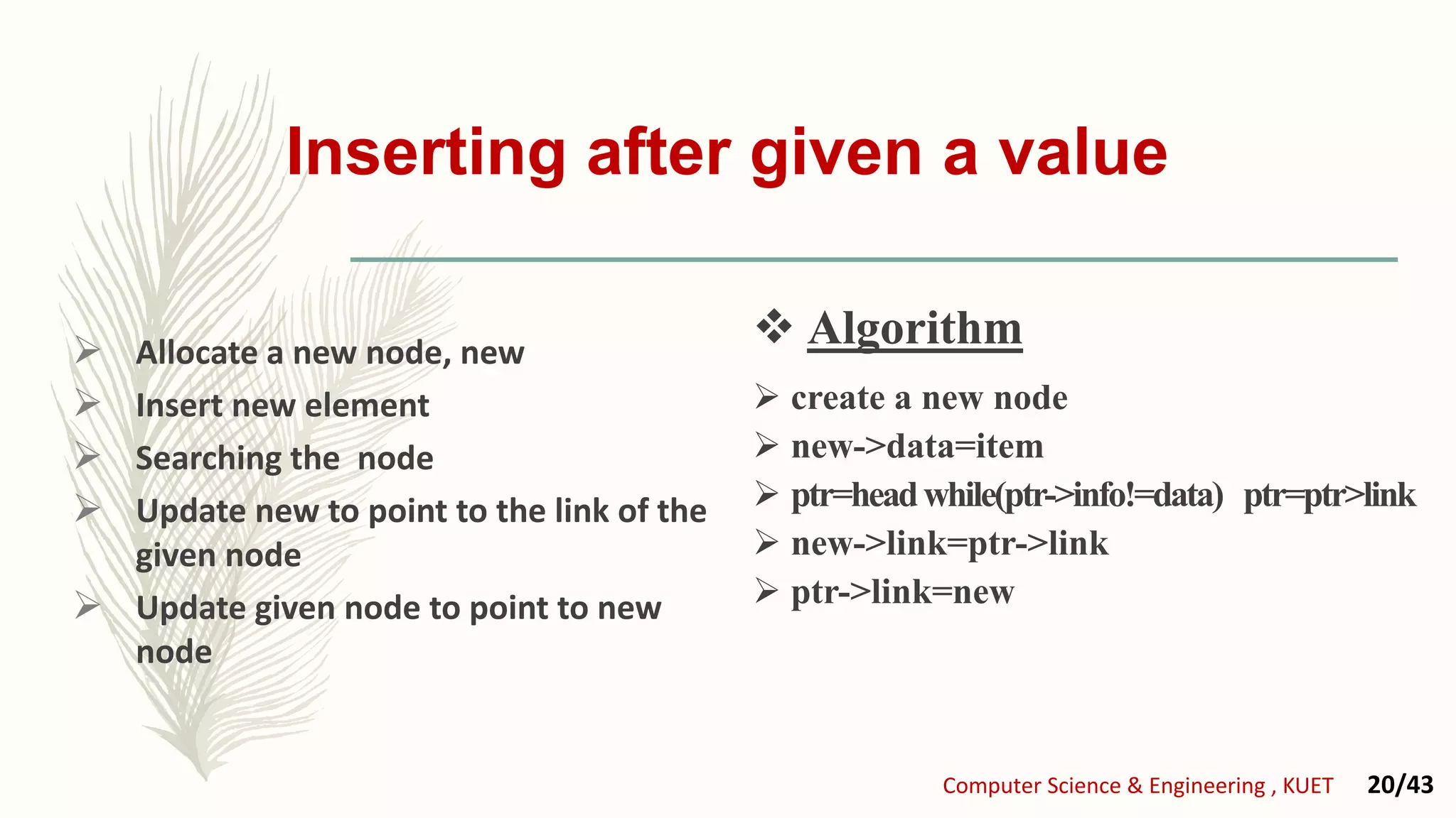 Inserting after given a value
 Allocate a new node, new
 Insert new element
 Searching the node
 Update new to point to the link of the
given node
 Update given node to point to new
node
 create a new node
 new->data=item
 ptr=headwhile(ptr->info!=data) ptr=ptr>link
 new->link=ptr->link
 ptr->link=new
 Algorithm
Computer Science & Engineering , KUET 20/43
 Algorithm
 