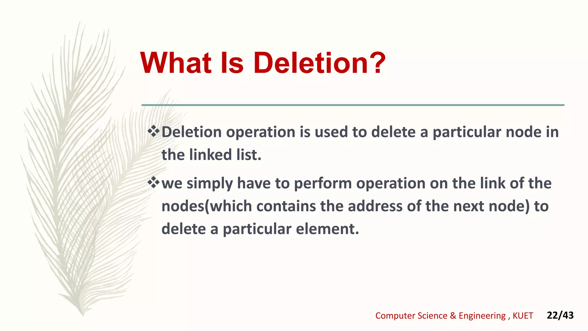 What Is Deletion?
Deletion operation is used to delete a particular node in
the linked list.
we simply have to perform operation on the link of the
nodes(which contains the address of the next node) to
delete a particular element.
Computer Science & Engineering , KUET 22/43
 