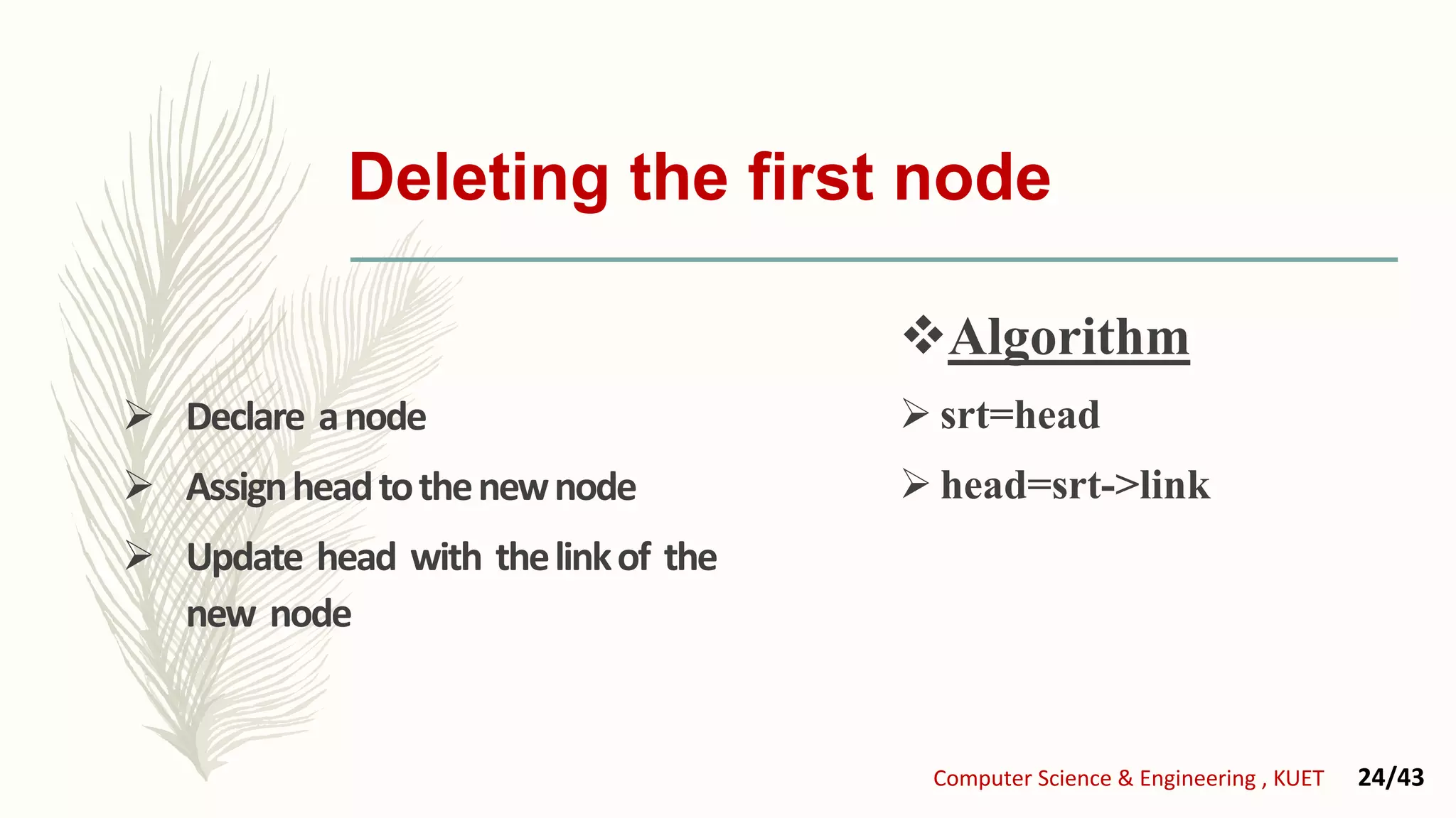 Deleting the first node
 Declare anode
 Assignheadtothenewnode
 Update head with thelinkof the
new node
Algorithm
 srt=head
 head=srt->link
Computer Science & Engineering , KUET 24/43
 