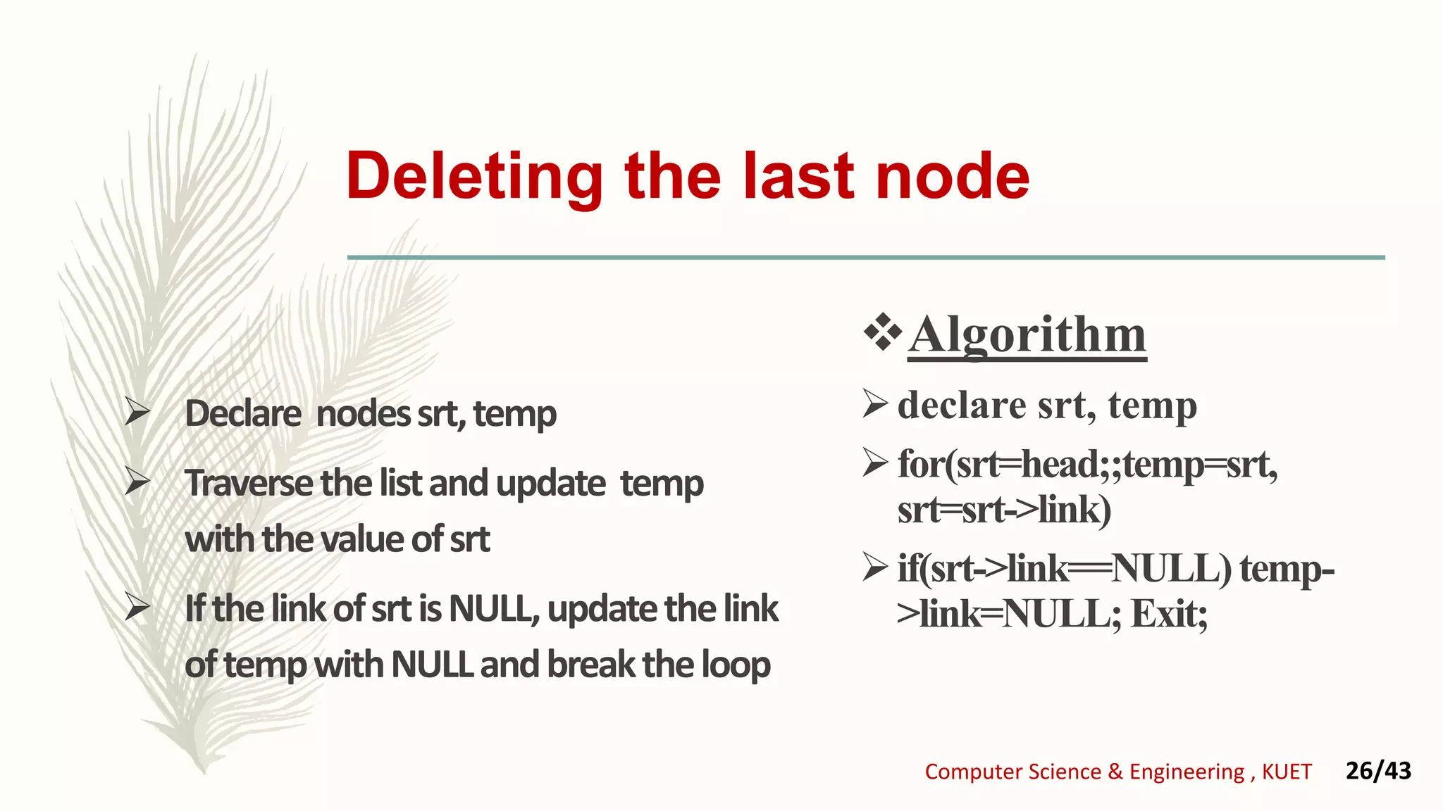 Deleting the last node
 Declare nodessrt,temp
 Traversethelistandupdate temp
withthevalueofsrt
 IfthelinkofsrtisNULL,updatethelink
oftempwithNULLandbreaktheloop
Algorithm
declare srt, temp
for(srt=head;;temp=srt,
srt=srt->link)
if(srt->link==NULL)temp-
>link=NULL;Exit;
Computer Science & Engineering , KUET 26/43
 