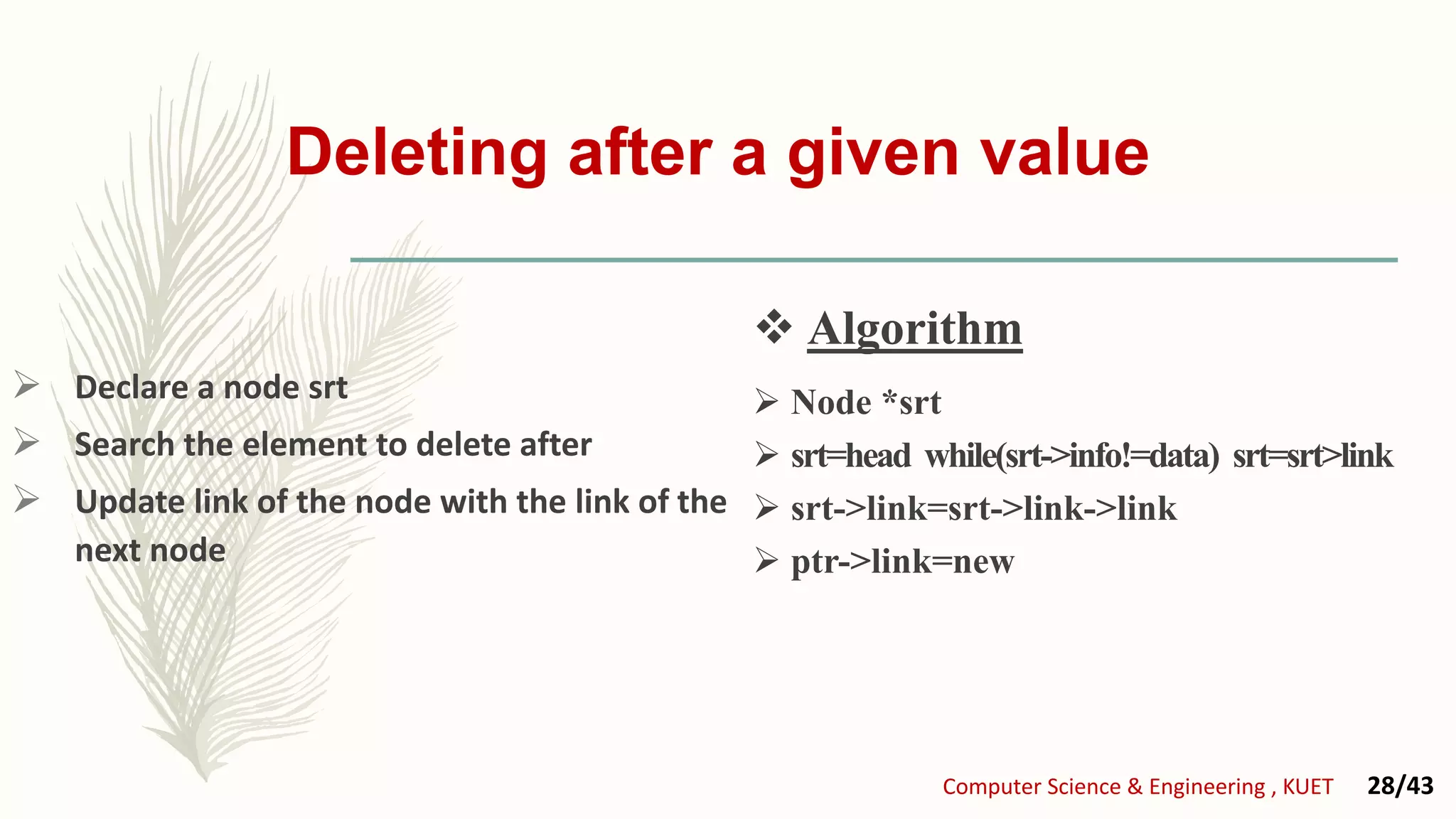 Deleting after a given value
 Declare a node srt
 Search the element to delete after
 Update link of the node with the link of the
next node
 Node *srt
 srt=head while(srt->info!=data) srt=srt>link
 srt->link=srt->link->link
 ptr->link=new
 Algorithm
Computer Science & Engineering , KUET 28/43
 Algorithm
 