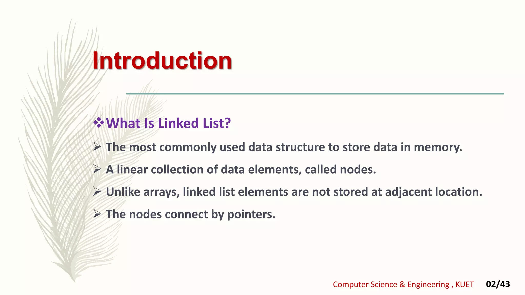 Introduction
What Is Linked List?
 The most commonly used data structure to store data in memory.
 A linear collection of data elements, called nodes.
 Unlike arrays, linked list elements are not stored at adjacent location.
 The nodes connect by pointers.
Computer Science & Engineering , KUET 02/43
 