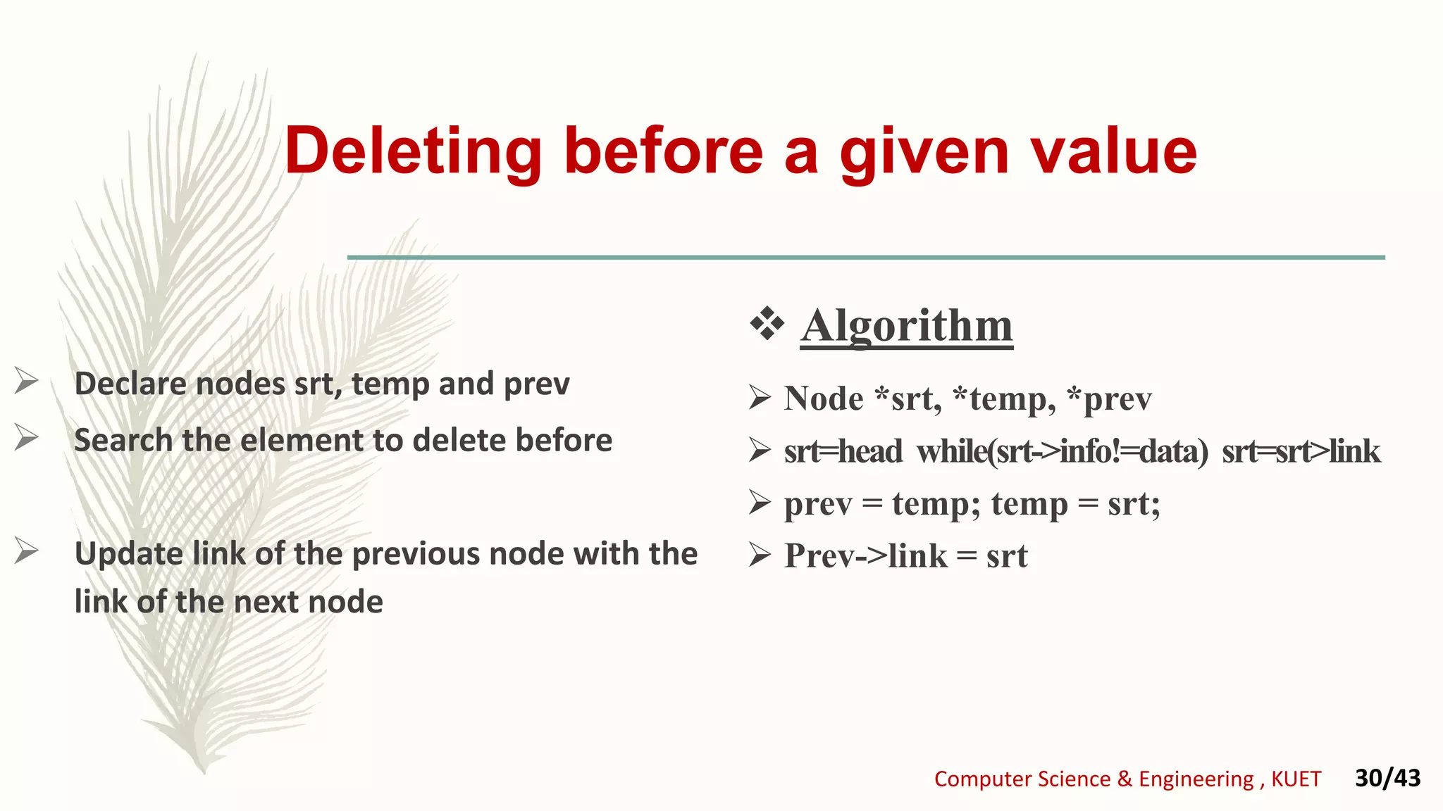 Deleting before a given value
 Declare nodes srt, temp and prev
 Search the element to delete before
 Update link of the previous node with the
link of the next node
 Node *srt, *temp, *prev
 srt=head while(srt->info!=data) srt=srt>link
 prev = temp; temp = srt;
 Prev->link = srt
 Algorithm
Computer Science & Engineering , KUET 30/43
 Algorithm
 