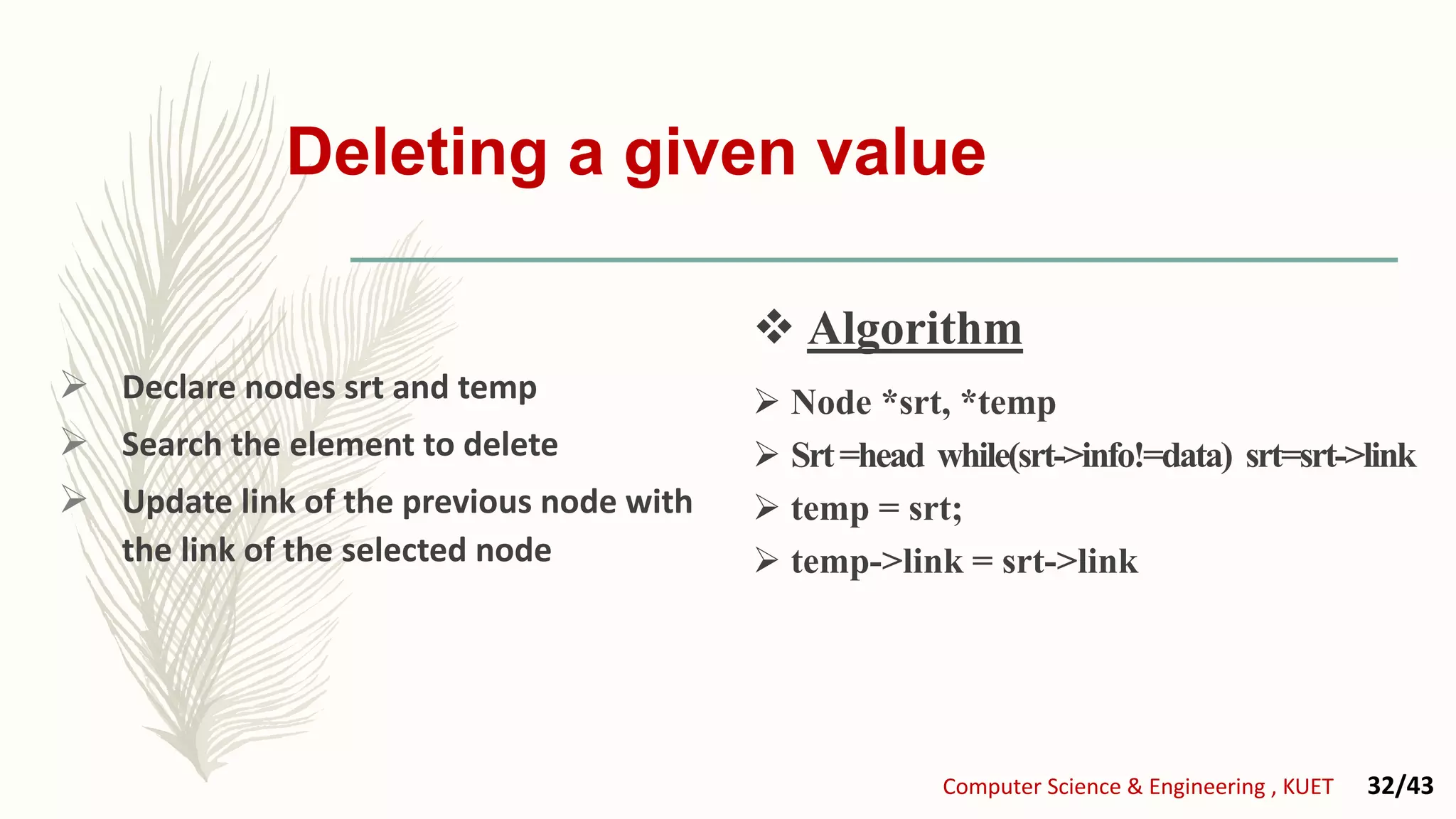 Deleting a given value
 Declare nodes srt and temp
 Search the element to delete
 Update link of the previous node with
the link of the selected node
 Node *srt, *temp
 Srt=head while(srt->info!=data) srt=srt->link
 temp = srt;
 temp->link = srt->link
 Algorithm
Computer Science & Engineering , KUET 32/43
 Algorithm
 