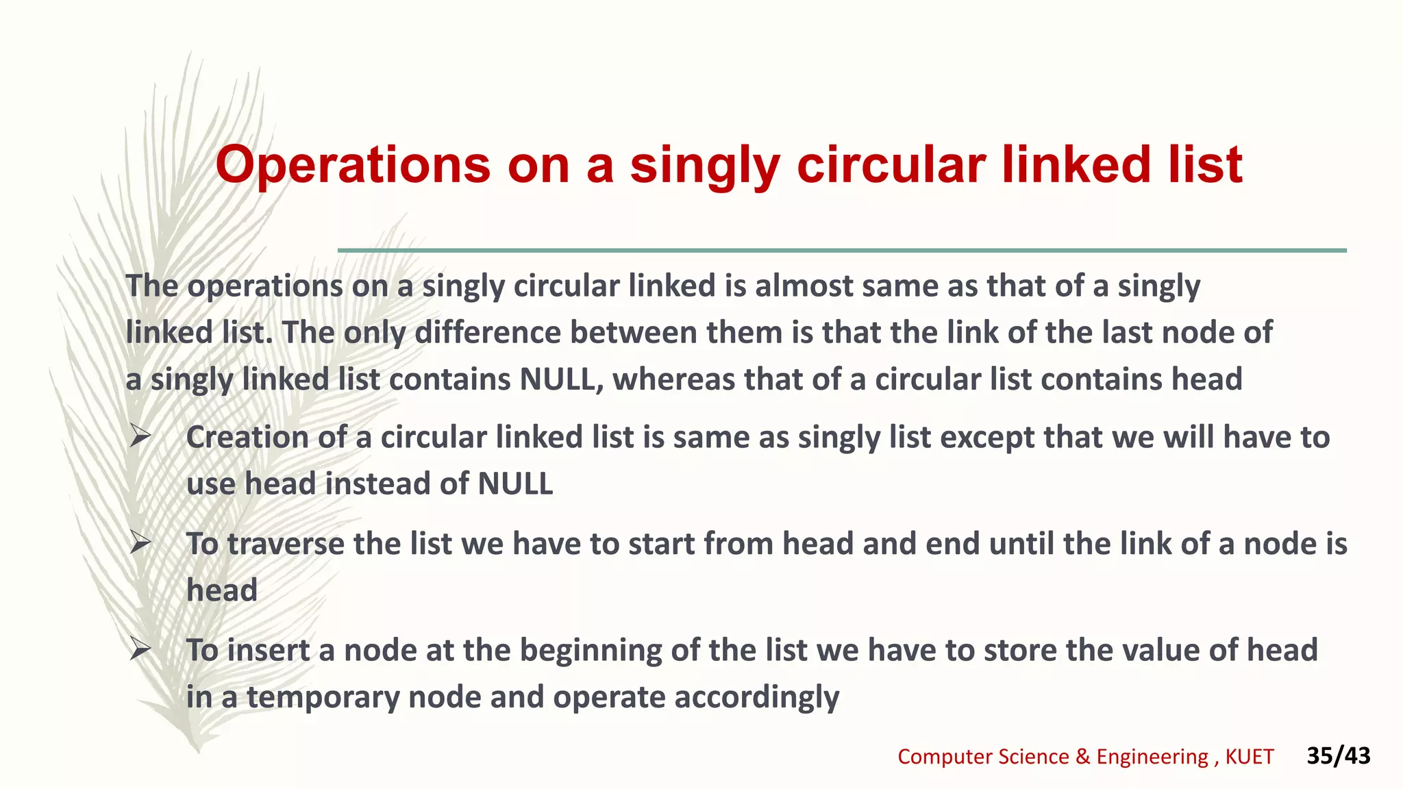 Operations on a singly circular linked list
 Creation of a circular linked list is same as singly list except that we will have to
use head instead of NULL
 To traverse the list we have to start from head and end until the link of a node is
head
 To insert a node at the beginning of the list we have to store the value of head
in a temporary node and operate accordingly
Computer Science & Engineering , KUET 35/43
The operations on a singly circular linked is almost same as that of a singly
linked list. The only difference between them is that the link of the last node of
a singly linked list contains NULL, whereas that of a circular list contains head
 