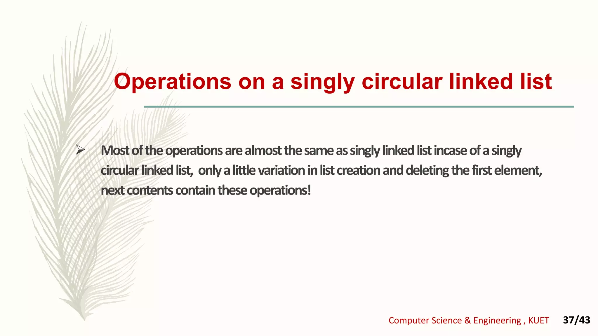 Operations on a singly circular linked list
 Mostoftheoperationsarealmostthesameassinglylinkedlistincaseofasingly
circularlinkedlist, onlyalittlevariationinlistcreationanddeletingthefirstelement,
nextcontentscontaintheseoperations!
Computer Science & Engineering , KUET 37/43
 