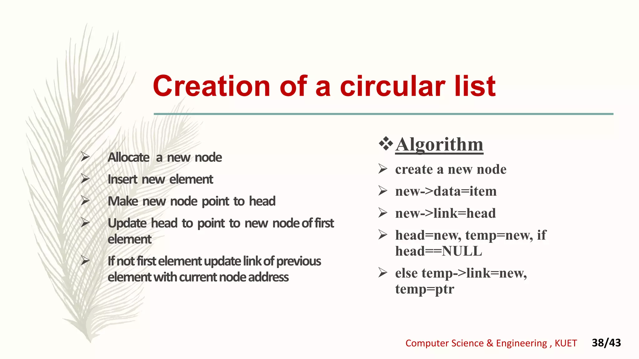  Allocate a new node
 Insert new element
 Make new node point to head
 Update head to point to new nodeoffirst
element
 Ifnotfirstelementupdatelinkofprevious
elementwithcurrentnodeaddress
Algorithm
 create a new node
 new->data=item
 new->link=head
 head=new, temp=new, if
head==NULL
 else temp->link=new,
temp=ptr
Creation of a circular list
Computer Science & Engineering , KUET 38/43
 