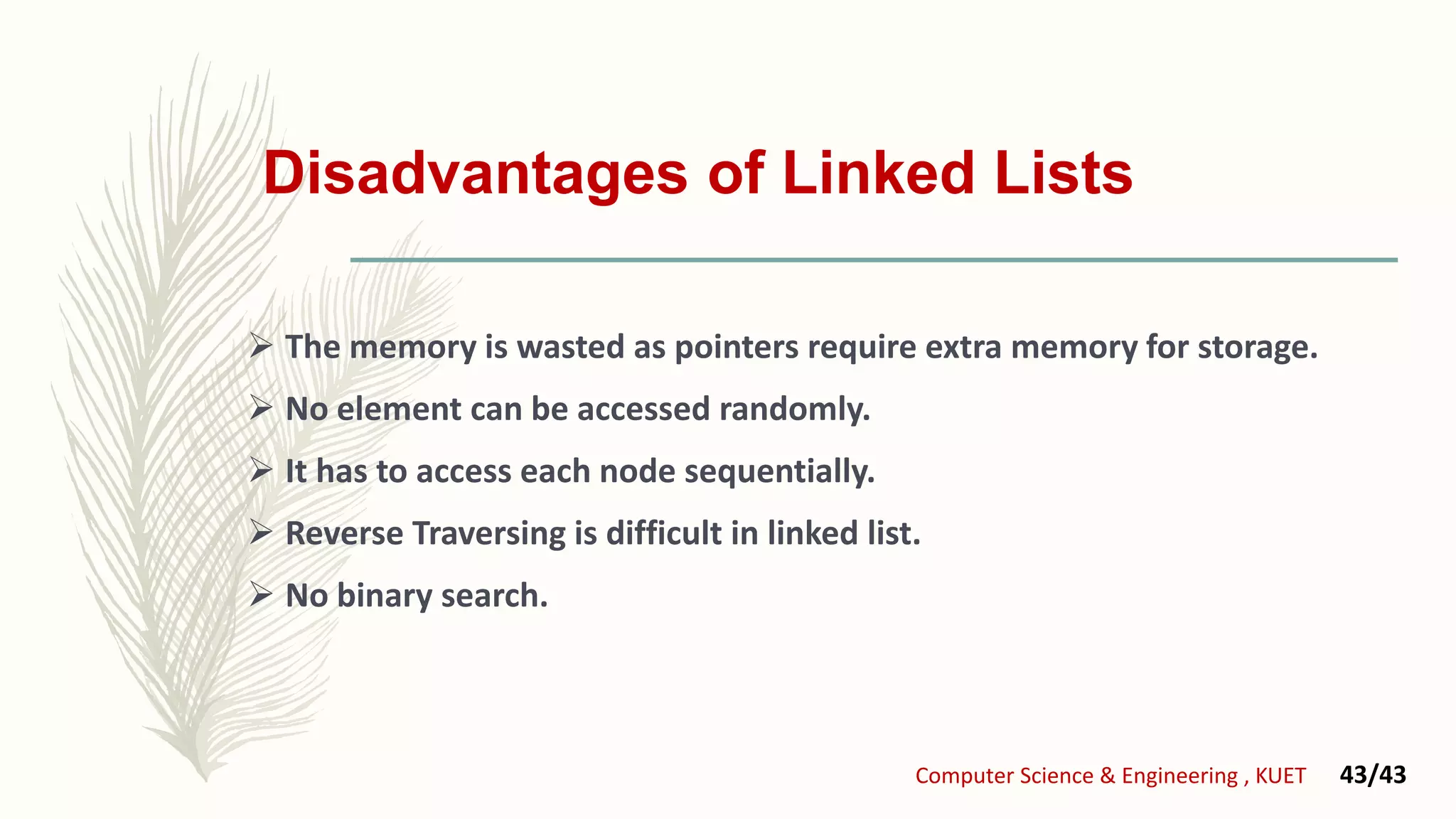Disadvantages of Linked Lists
 The memory is wasted as pointers require extra memory for storage.
 No element can be accessed randomly.
 It has to access each node sequentially.
 Reverse Traversing is difficult in linked list.
 No binary search.
Computer Science & Engineering , KUET 43/43
 