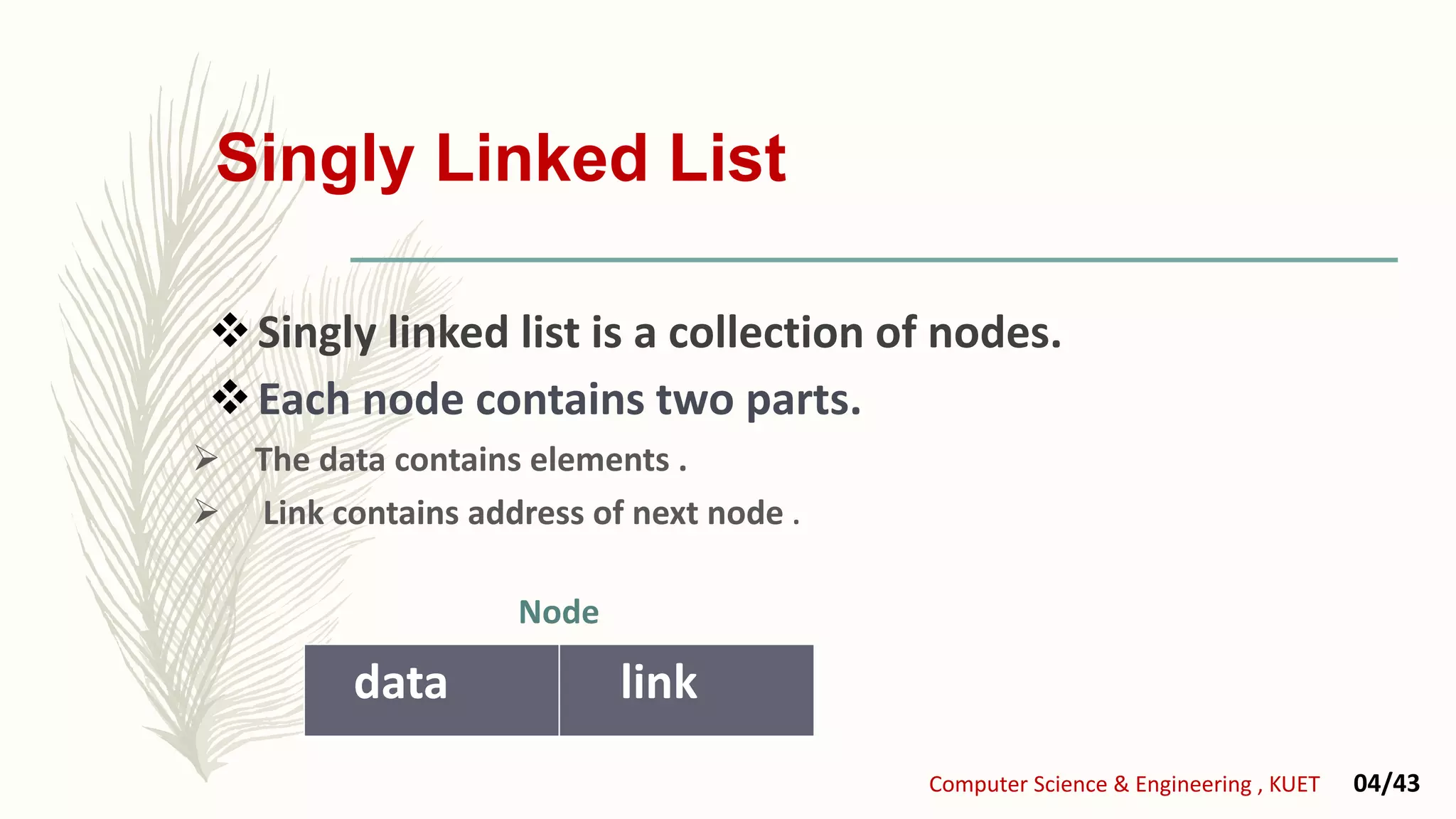 Singly Linked List
Singly linked list is a collection of nodes.
Each node contains two parts.
 The data contains elements .
 Link contains address of next node .
data link
Computer Science & Engineering , KUET 04/43
Node
 