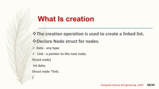 The creation operation is used to create a linked list.
Declare Node struct for nodes.
 Data - any type
 Link - a pointer to the next node.
Struct node{
int data;
Struct node *link;
}
Computer Science & Engineering , KUET 09/43
What Is creation
 