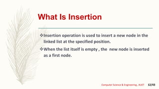 What Is Insertion
Insertion operation is used to insert a new node in the
linked list at the specified position.
When the list itself is empty , the new node is inserted
as a first node.
Computer Science & Engineering , KUET 12/43
 