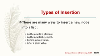 Types of Insertion
There are many ways to insert a new node
into a list :
 As the new first element.
 As the new last element.
 Before a given value.
 After a given value.
Computer Science & Engineering , KUET 13/43
 