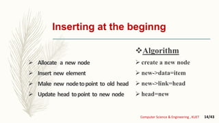 Inserting at the beginng
 Allocate a new node
 Insert new element
 Make new nodetopoint to old head
 Update head topoint to new node
Algorithm
 create a new node
 new->data=item
 new->link=head
 head=new
Computer Science & Engineering , KUET 14/43
 