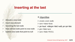 Inserting at the last
 Allocate a new node
 Insert new element
 Searching the last node
 Have old last node point to new node
 Update new node that point to null
 create a new node
 new->data=item
 ptr=head while(ptr->link!=null) ptr=ptr>link
 ptr->link=new
 new->link=NULL
Computer Science & Engineering , KUET 16/43
Algorithm
 