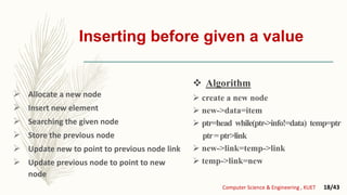 Inserting before given a value
 Allocate a new node
 Insert new element
 Searching the given node
 Store the previous node
 Update new to point to previous node link
 Update previous node to point to new
node
 create a new node
 new->data=item
 ptr=head while(ptr->info!=data) temp=ptr
ptr=ptr>link
 new->link=temp->link
 temp->link=new
Computer Science & Engineering , KUET 18/43
 Algorithm
 