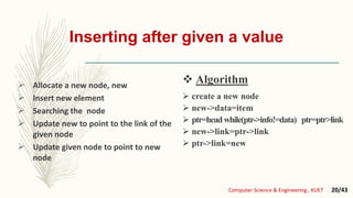 Inserting after given a value
 Allocate a new node, new
 Insert new element
 Searching the node
 Update new to point to the link of the
given node
 Update given node to point to new
node
 create a new node
 new->data=item
 ptr=headwhile(ptr->info!=data) ptr=ptr>link
 new->link=ptr->link
 ptr->link=new
 Algorithm
Computer Science & Engineering , KUET 20/43
 Algorithm
 
