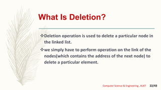 What Is Deletion?
Deletion operation is used to delete a particular node in
the linked list.
we simply have to perform operation on the link of the
nodes(which contains the address of the next node) to
delete a particular element.
Computer Science & Engineering , KUET 22/43
 