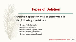 Types of Deletion
Deletion operation may be performed in
the following conditions:
 Delete first element.
 Delete last element.
 Delete before a given value.
 Delete after a given value.
 Delete a particular element
Computer Science & Engineering , KUET 23/43
 