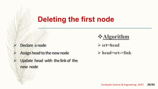 Deleting the first node
 Declare anode
 Assignheadtothenewnode
 Update head with thelinkof the
new node
Algorithm
 srt=head
 head=srt->link
Computer Science & Engineering , KUET 24/43
 