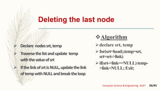 Deleting the last node
 Declare nodessrt,temp
 Traversethelistandupdate temp
withthevalueofsrt
 IfthelinkofsrtisNULL,updatethelink
oftempwithNULLandbreaktheloop
Algorithm
declare srt, temp
for(srt=head;;temp=srt,
srt=srt->link)
if(srt->link==NULL)temp-
>link=NULL;Exit;
Computer Science & Engineering , KUET 26/43
 