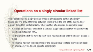 Operations on a singly circular linked list
 Creation of a circular linked list is same as singly list except that we will have to
use head instead of NULL
 To traverse the list we have to start from head and end until the link of a node is
head
 To insert a node at the beginning of the list we have to store the value of head
in a temporary node and operate accordingly
Computer Science & Engineering , KUET 35/43
The operations on a singly circular linked is almost same as that of a singly
linked list. The only difference between them is that the link of the last node of
a singly linked list contains NULL, whereas that of a circular list contains head
 
