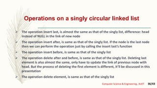 Operations on a singly circular linked list
 The operation insert last, is almost the same as that of the singly list, difference: head
instead of NULL in the link of new node
 The operation insert after, is same as that of the singly list. If the node is the last node
then we can perform the operation just by calling the insert last’s function
 The operation insert before, is same as that of the singly list
 The operation delete after and before, is same as that of the singly list. Deleting last
element is also almost the same, only have to update the link of previous node with
head. But the process of deleting the first element is different, it’ll be discussed in this
presentation
 The operation delete element, is same as that of the singly list
Computer Science & Engineering , KUET 36/43
 