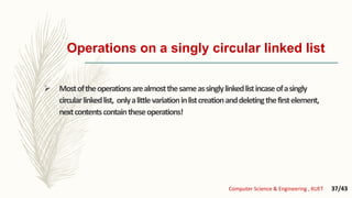 Operations on a singly circular linked list
 Mostoftheoperationsarealmostthesameassinglylinkedlistincaseofasingly
circularlinkedlist, onlyalittlevariationinlistcreationanddeletingthefirstelement,
nextcontentscontaintheseoperations!
Computer Science & Engineering , KUET 37/43
 