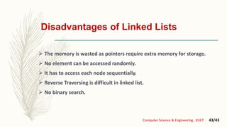 Disadvantages of Linked Lists
 The memory is wasted as pointers require extra memory for storage.
 No element can be accessed randomly.
 It has to access each node sequentially.
 Reverse Traversing is difficult in linked list.
 No binary search.
Computer Science & Engineering , KUET 43/43
 