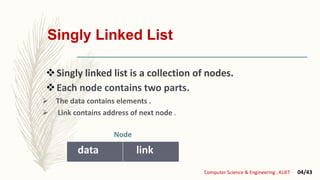 Singly Linked List
Singly linked list is a collection of nodes.
Each node contains two parts.
 The data contains elements .
 Link contains address of next node .
data link
Computer Science & Engineering , KUET 04/43
Node
 