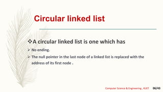 Circular linked list
A circular linked list is one which has
 No ending.
 The null pointer in the last node of a linked list is replaced with the
address of its first node .
Computer Science & Engineering , KUET 06/43
 