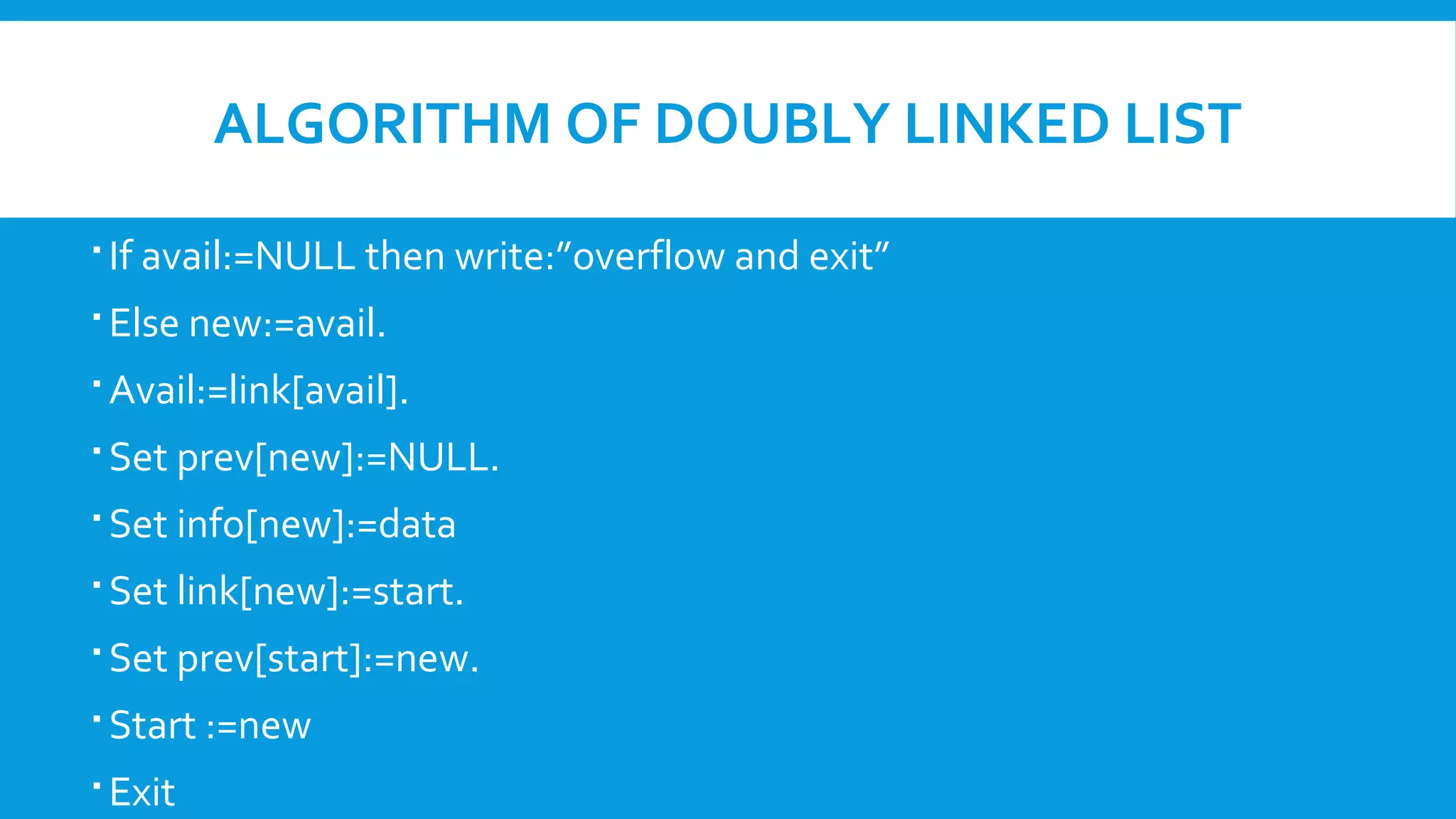 ALGORITHM OF DOUBLY LINKED LIST
 If avail:=NULL then write:”overflow and exit”
 Else new:=avail.
 Avail:=link[avail].
 Set prev[new]:=NULL.
 Set info[new]:=data
 Set link[new]:=start.
 Set prev[start]:=new.
 Start :=new
 Exit
 