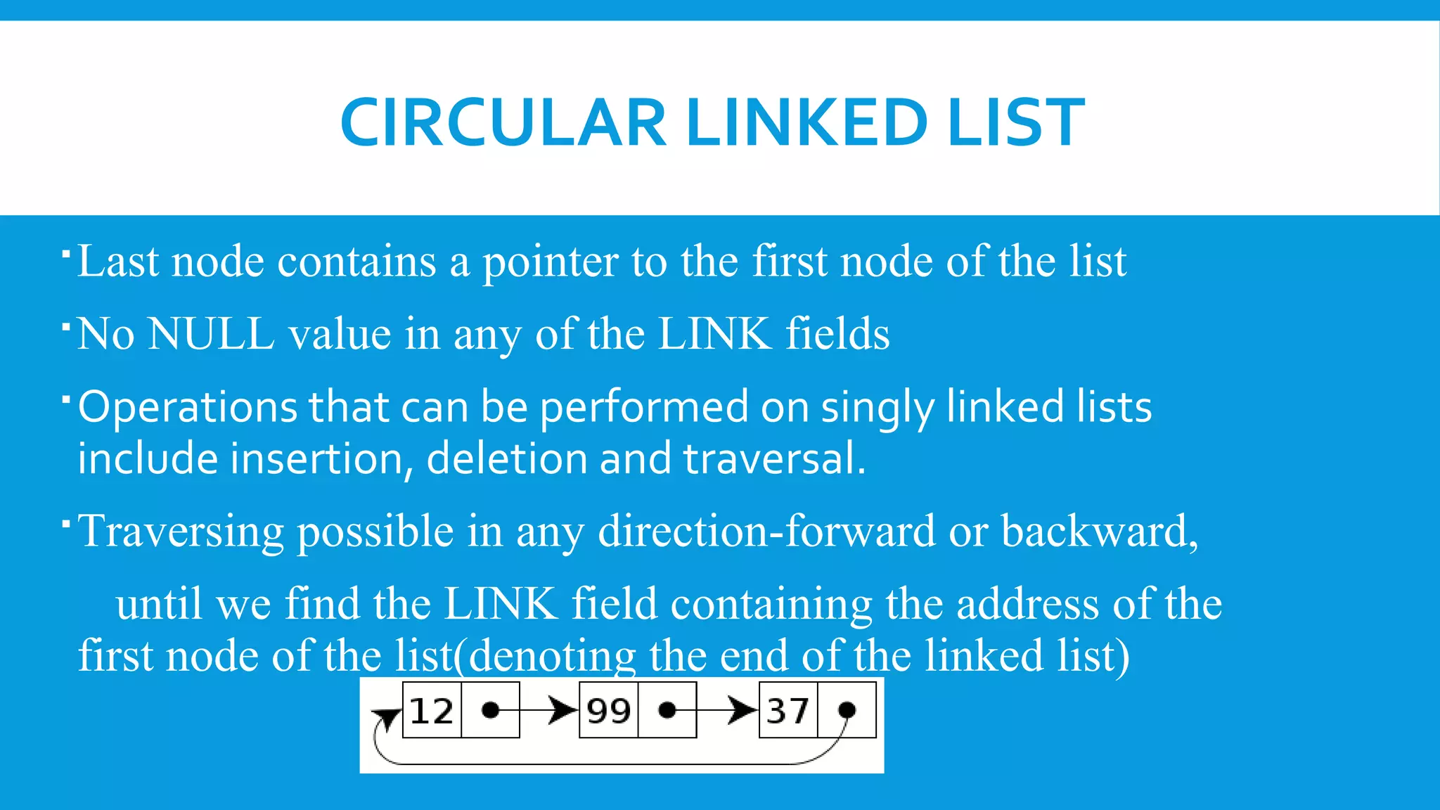 CIRCULAR LINKED LIST
Last node contains a pointer to the first node of the list
No NULL value in any of the LINK fields
Operations that can be performed on singly linked lists
include insertion, deletion and traversal.
Traversing possible in any direction-forward or backward,
until we find the LINK field containing the address of the
first node of the list(denoting the end of the linked list)
 