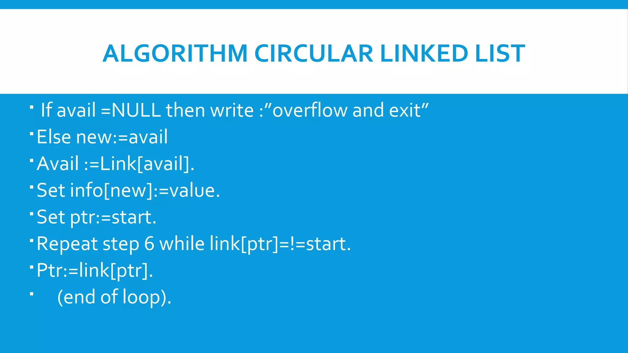 ALGORITHM CIRCULAR LINKED LIST
 If avail =NULL then write :”overflow and exit”
Else new:=avail
Avail :=Link[avail].
Set info[new]:=value.
Set ptr:=start.
Repeat step 6 while link[ptr]=!=start.
Ptr:=link[ptr].
 (end of loop).
 