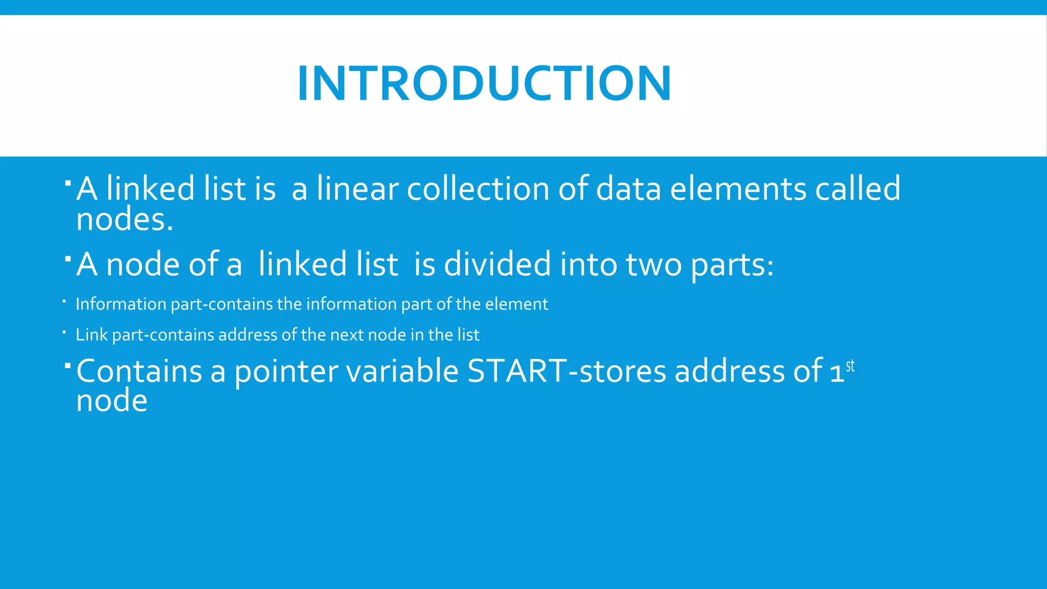 INTRODUCTION
A linked list is a linear collection of data elements called
nodes.
A node of a linked list is divided into two parts:
 Information part-contains the information part of the element
 Link part-contains address of the next node in the list
Contains a pointer variable START-stores address of 1st
node
 