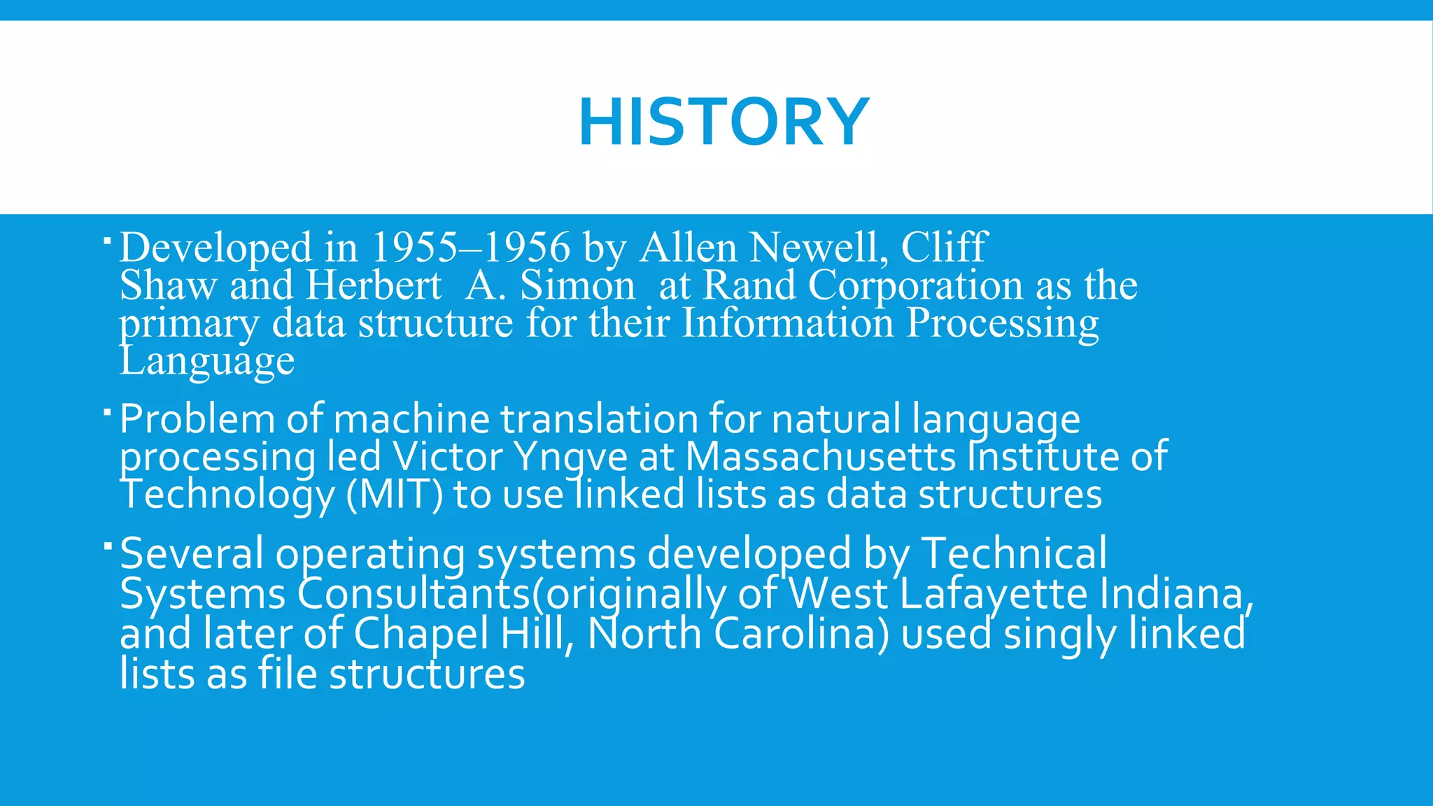 HISTORY
Developed in 1955–1956 by Allen Newell, Cliff
Shaw and Herbert A. Simon at Rand Corporation as the
primary data structure for their Information Processing
Language
Problem of machine translation for natural language
processing led Victor Yngve at Massachusetts Institute of
Technology (MIT) to use linked lists as data structures
Several operating systems developed by Technical
Systems Consultants(originally of West Lafayette Indiana,
and later of Chapel Hill, North Carolina) used singly linked
lists as file structures
 