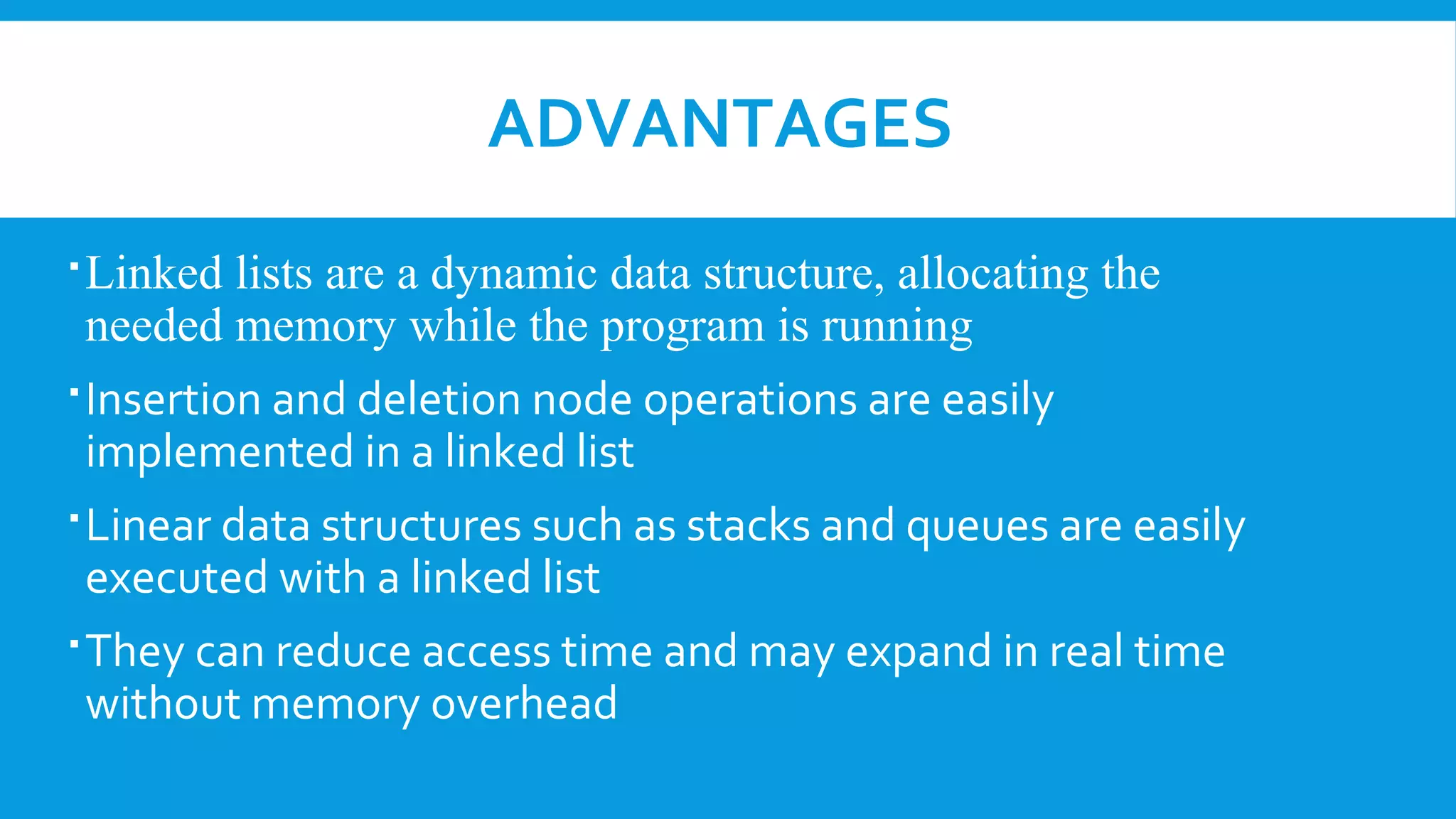 ADVANTAGES
Linked lists are a dynamic data structure, allocating the
needed memory while the program is running
Insertion and deletion node operations are easily
implemented in a linked list
Linear data structures such as stacks and queues are easily
executed with a linked list
They can reduce access time and may expand in real time
without memory overhead
 