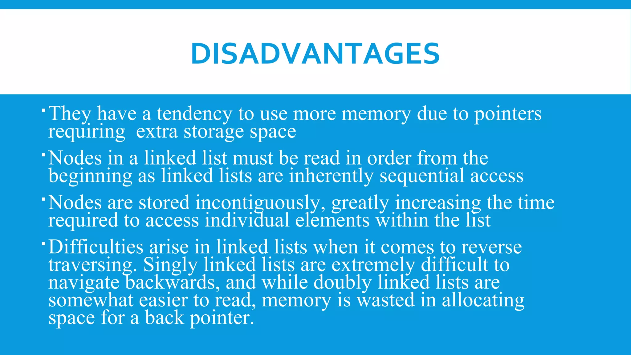 DISADVANTAGES
They have a tendency to use more memory due to pointers
requiring extra storage space
Nodes in a linked list must be read in order from the
beginning as linked lists are inherently sequential access
Nodes are stored incontiguously, greatly increasing the time
required to access individual elements within the list
Difficulties arise in linked lists when it comes to reverse
traversing. Singly linked lists are extremely difficult to
navigate backwards, and while doubly linked lists are
somewhat easier to read, memory is wasted in allocating
space for a back pointer.
 