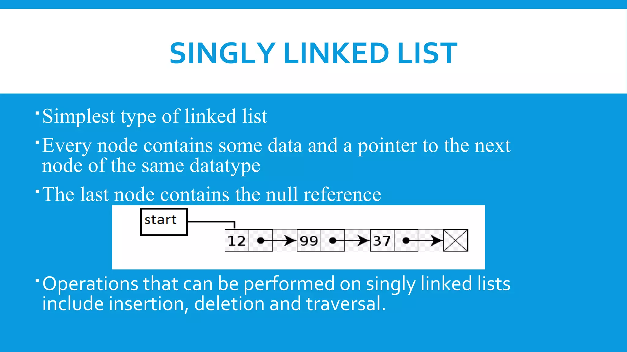 SINGLY LINKED LIST
Simplest type of linked list
Every node contains some data and a pointer to the next
node of the same datatype
The last node contains the null reference
Operations that can be performed on singly linked lists
include insertion, deletion and traversal.
 