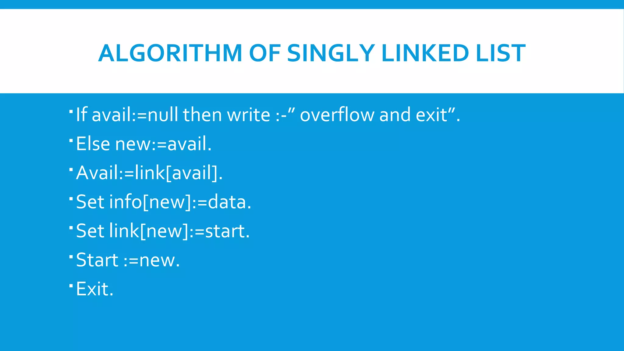 ALGORITHM OF SINGLY LINKED LIST
If avail:=null then write :-” overflow and exit”.
Else new:=avail.
Avail:=link[avail].
Set info[new]:=data.
Set link[new]:=start.
Start :=new.
Exit.
 