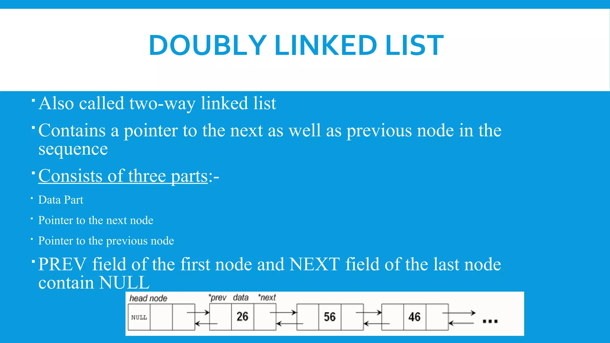 DOUBLY LINKED LIST
Also called two-way linked list
Contains a pointer to the next as well as previous node in the
sequence
Consists of three parts:-
 Data Part
 Pointer to the next node
 Pointer to the previous node
PREV field of the first node and NEXT field of the last node
contain NULL
 