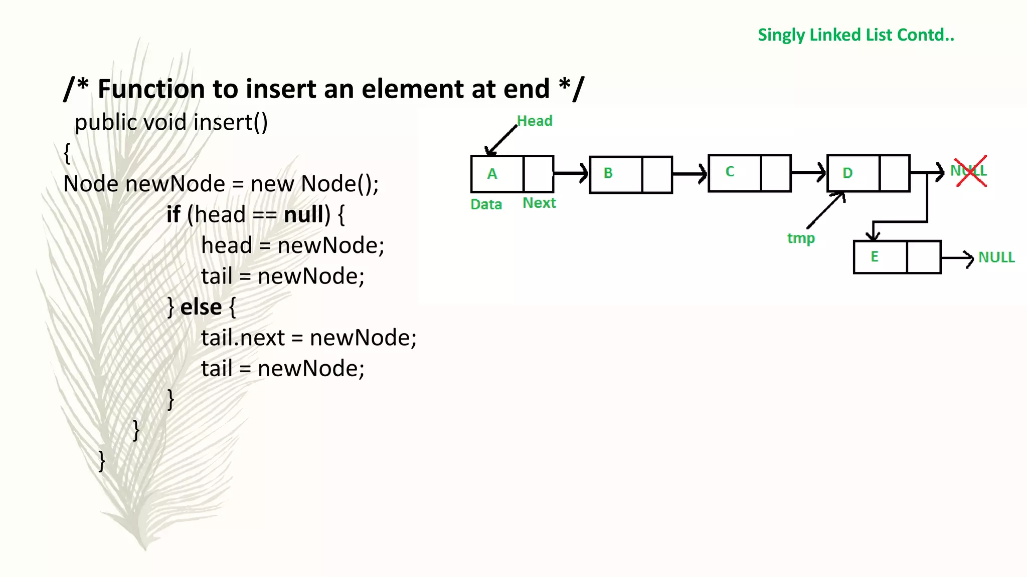 /* Function to insert an element at end */
public void insert()
{
Node newNode = new Node();
if (head == null) {
head = newNode;
tail = newNode;
} else {
tail.next = newNode;
tail = newNode;
}
}
}
Singly Linked List Contd..
 